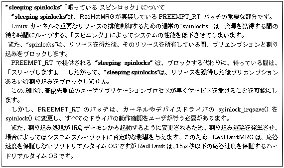 : : :  gsleeping spinlockshuĂ XsbNvɂ
@gsleeping spinlocksh́APREEMPT_RT pb`̏dvȕłB
@Linux J[l̏dvȃ\[X̔r䂷邽߂̒ʏ́gspinlocksh ́AlԂ̑҂ԂɃ[vAuXsjOvɂăVXe̐\ቺĂ܂܂B
 ܂Ahspinlocksh́A\[X𓾂Ã\[XLĂԁAvGvVƊ荞݂ubN܂B 
@PREEMPT_RT Œ񋟂 gsleeping spinlocksh ́AubNɁA҂ĂԂ́AuX[v܂vB@āAgsleeping spinlocksh́A\[XlvGvV邢͊荞݂ubN܂B
@̐݌v́AD揇ʂ̃[UAvP[VvZXT[rX󂯂邱Ƃ\ɂ܂B
@APREEMPT_RT ̃pb`́AJ[lfoCXhCospinlock_irqsave()  spinlock() ɕύXAׂẴhCo̓mF[UsKv܂B
@܂A荞ݏIRQf[N悤ɕύX邽߁A荞ݒx𔭐AꍇɂĂ̓VXeX[vbgɔےIȉe^܂Â߁ARedHawtMRǴAxۏ؂Ȃ\tgA^COSłRedHawḱA15ʕbȉ̉xۏ؂n[hA^COSłB
